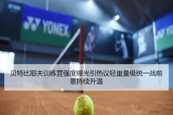 贝特比耶夫训练营强度曝光引热议轻重量级统一战前景持续升温